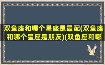 双鱼座和哪个星座是最配(双鱼座和哪个星座是朋友)(双鱼座和哪个星座配对率最高)