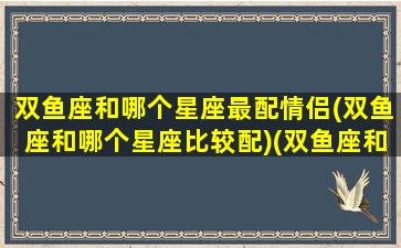 双鱼座和哪个星座最配情侣(双鱼座和哪个星座比较配)(双鱼座和哪个星座般配)