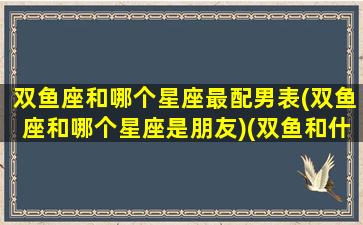 双鱼座和哪个星座最配男表(双鱼座和哪个星座是朋友)(双鱼和什么星座男最配)