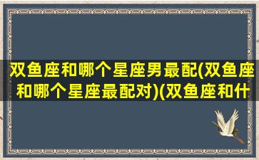 双鱼座和哪个星座男最配(双鱼座和哪个星座最配对)(双鱼座和什么星座男)