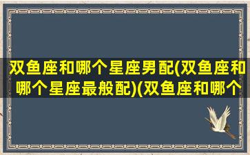 双鱼座和哪个星座男配(双鱼座和哪个星座最般配)(双鱼座和哪个男明星最配)