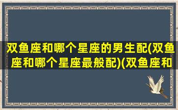 双鱼座和哪个星座的男生配(双鱼座和哪个星座最般配)(双鱼座和哪个星座谈恋爱最好)