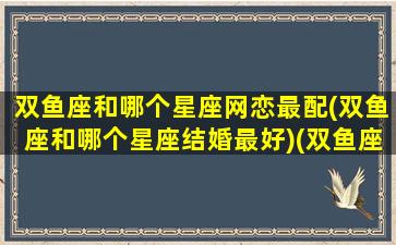 双鱼座和哪个星座网恋最配(双鱼座和哪个星座结婚最好)(双鱼座网恋奔现会怎样)