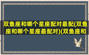 双鱼座和哪个星座配对最配(双鱼座和哪个星座最配对)(双鱼座和哪个星座般配)