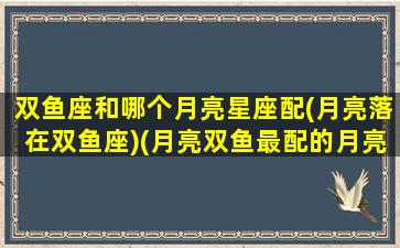 双鱼座和哪个月亮星座配(月亮落在双鱼座)(月亮双鱼最配的月亮星座)