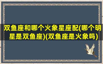 双鱼座和哪个火象星座配(哪个明星是双鱼座)(双鱼座是火象吗)