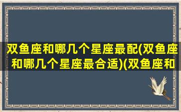 双鱼座和哪几个星座最配(双鱼座和哪几个星座最合适)(双鱼座和哪个星座搭配最好)