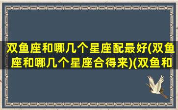 双鱼座和哪几个星座配最好(双鱼座和哪几个星座合得来)(双鱼和哪几个星座比较配)