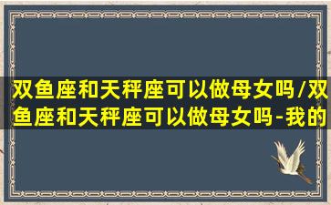 双鱼座和天秤座可以做母女吗/双鱼座和天秤座可以做母女吗-我的网站