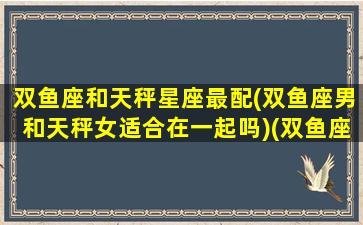 双鱼座和天秤星座最配(双鱼座男和天秤女适合在一起吗)(双鱼座和天秤座契合度)