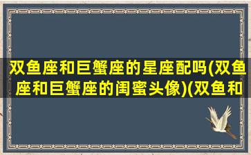 双鱼座和巨蟹座的星座配吗(双鱼座和巨蟹座的闺蜜头像)(双鱼和巨蟹星座最配)