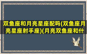 双鱼座和月亮星座配吗(双鱼座月亮星座射手座)(月亮双鱼座和什么座最配)