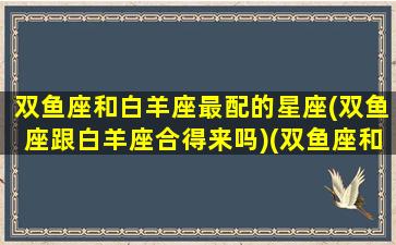 双鱼座和白羊座最配的星座(双鱼座跟白羊座合得来吗)(双鱼座和白羊座般配吗)