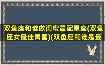 双鱼座和谁做闺蜜最配星座(双鱼座女最佳闺蜜)(双鱼座和谁是最佳闺蜜)