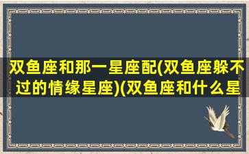 双鱼座和那一星座配(双鱼座躲不过的情缘星座)(双鱼座和什么星座在一起合适吗)