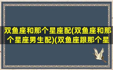 双鱼座和那个星座配(双鱼座和那个星座男生配)(双鱼座跟那个星座般配)