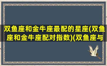 双鱼座和金牛座最配的星座(双鱼座和金牛座配对指数)(双鱼座与金牛座配对指数)