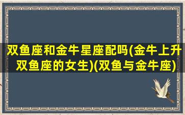 双鱼座和金牛星座配吗(金牛上升双鱼座的女生)(双鱼与金牛座)