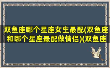 双鱼座哪个星座女生最配(双鱼座和哪个星座最配做情侣)(双鱼座跟哪个星座最配情侣)