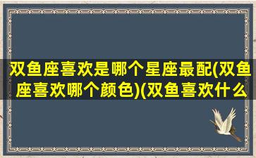 双鱼座喜欢是哪个星座最配(双鱼座喜欢哪个颜色)(双鱼喜欢什么星座)