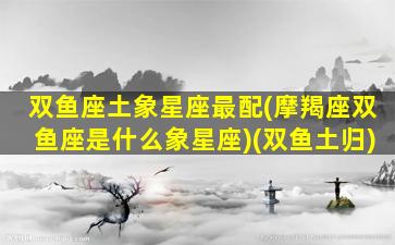 双鱼座土象星座最配(摩羯座双鱼座是什么象星座)(双鱼土归)