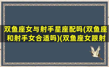 双鱼座女与射手星座配吗(双鱼座和射手女合适吗)(双鱼座女跟射手座配吗)