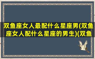 双鱼座女人最配什么星座男(双鱼座女人配什么星座的男生)(双鱼座女配什么星座男最好)