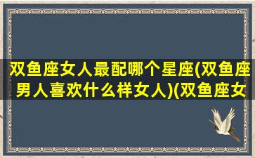 双鱼座女人最配哪个星座(双鱼座男人喜欢什么样女人)(双鱼座女生最配什么星座男)