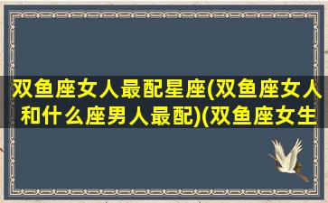 双鱼座女人最配星座(双鱼座女人和什么座男人最配)(双鱼座女生最配星座男)