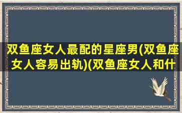 双鱼座女人最配的星座男(双鱼座女人容易出轨)(双鱼座女人和什么座男人最配)