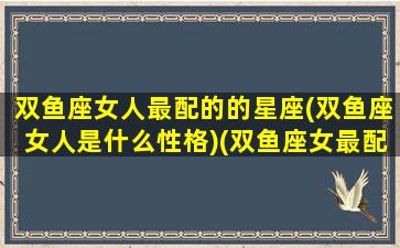 双鱼座女人最配的的星座(双鱼座女人是什么性格)(双鱼座女最配的三个星座)