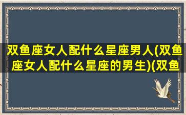 双鱼座女人配什么星座男人(双鱼座女人配什么星座的男生)(双鱼座女生搭配什么星座男生)