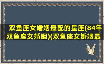 双鱼座女婚姻最配的星座(84年双鱼座女婚姻)(双鱼座女婚姻最好的配对)