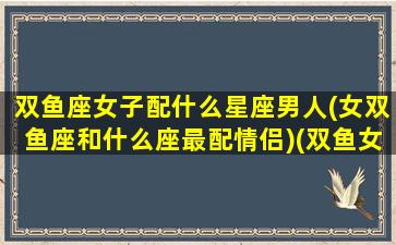 双鱼座女子配什么星座男人(女双鱼座和什么座最配情侣)(双鱼女生配什么星座的男生)