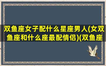 双鱼座女子配什么星座男人(女双鱼座和什么座最配情侣)(双鱼座女生配什么星座男生幸福)