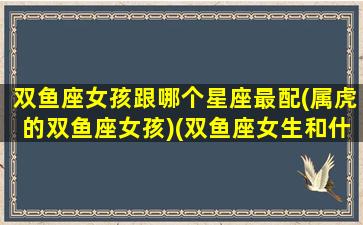 双鱼座女孩跟哪个星座最配(属虎的双鱼座女孩)(双鱼座女生和什么星座女生最合得来)