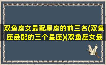 双鱼座女最配星座的前三名(双鱼座最配的三个星座)(双鱼座女最搭配的星座)