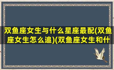 双鱼座女生与什么星座最配(双鱼座女生怎么追)(双鱼座女生和什么星座最匹配)