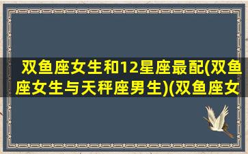 双鱼座女生和12星座最配(双鱼座女生与天秤座男生)(双鱼座女和12星座男的配对指数)