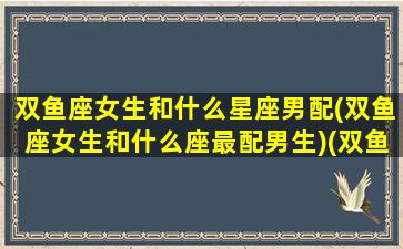 双鱼座女生和什么星座男配(双鱼座女生和什么座最配男生)(双鱼座女生和什么星座男生最般配)