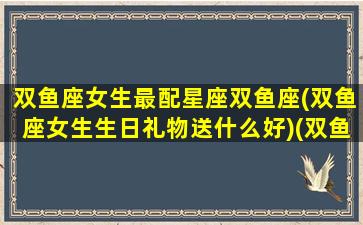 双鱼座女生最配星座双鱼座(双鱼座女生生日礼物送什么好)(双鱼女过生日送什么)