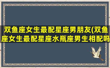 双鱼座女生最配星座男朋友(双鱼座女生最配星座水瓶座男生相配吗)(双鱼座女生最配什么星座的男人)