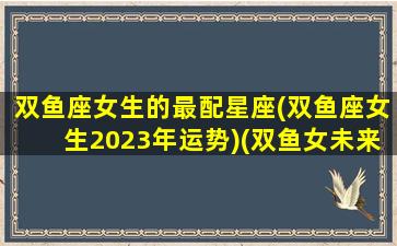 双鱼座女生的最配星座(双鱼座女生2023年运势)(双鱼女未来)