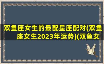 双鱼座女生的最配星座配对(双鱼座女生2023年运势)(双鱼女2021)