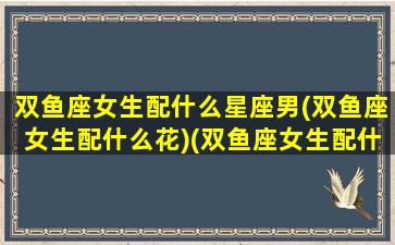 双鱼座女生配什么星座男(双鱼座女生配什么花)(双鱼座女生配什么星座男生幸福)