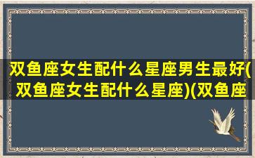 双鱼座女生配什么星座男生最好(双鱼座女生配什么星座)(双鱼座女孩配什么星座)