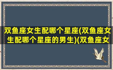 双鱼座女生配哪个星座(双鱼座女生配哪个星座的男生)(双鱼座女生最配什么星座的男生)