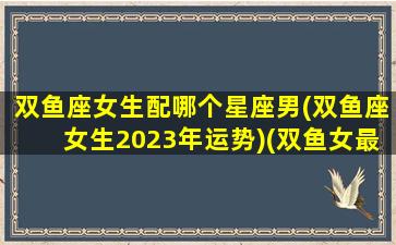 双鱼座女生配哪个星座男(双鱼座女生2023年运势)(双鱼女最般配的星座)