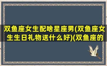 双鱼座女生配啥星座男(双鱼座女生生日礼物送什么好)(双鱼座的女生配什么座的男生)