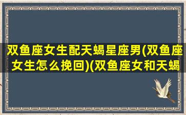 双鱼座女生配天蝎星座男(双鱼座女生怎么挽回)(双鱼座女和天蝎座最配对)